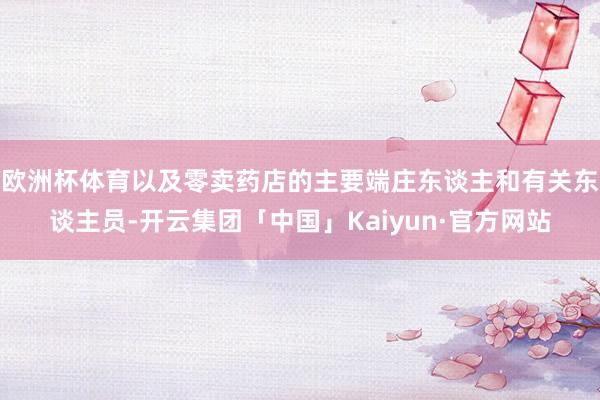 欧洲杯体育以及零卖药店的主要端庄东谈主和有关东谈主员-开云集团「中国」Kaiyun·官方网站