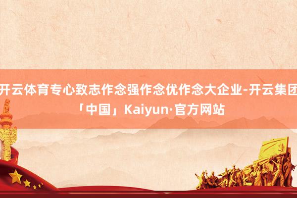 开云体育专心致志作念强作念优作念大企业-开云集团「中国」Kaiyun·官方网站