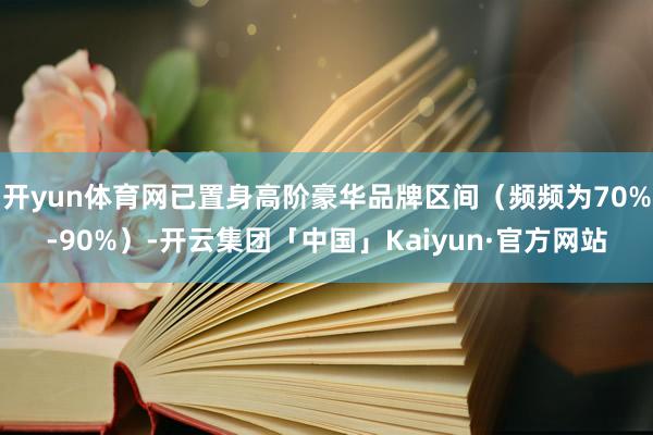 开yun体育网已置身高阶豪华品牌区间（频频为70%-90%）-开云集团「中国」Kaiyun·官方网站