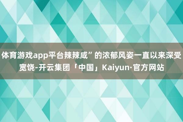 体育游戏app平台辣辣咸”的浓郁风姿一直以来深受宽饶-开云集团「中国」Kaiyun·官方网站