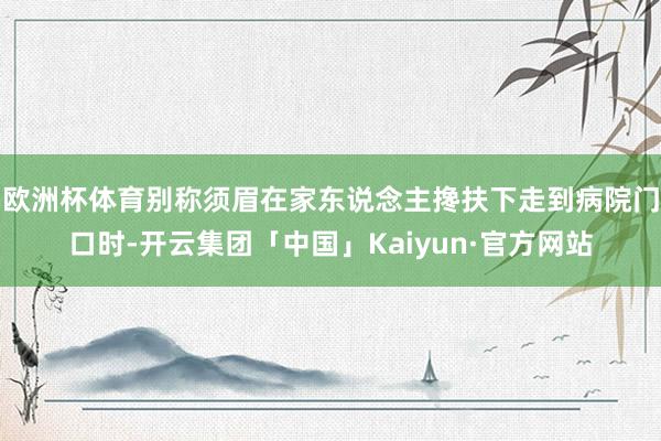 欧洲杯体育别称须眉在家东说念主搀扶下走到病院门口时-开云集团「中国」Kaiyun·官方网站