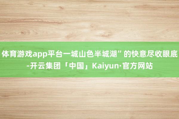 体育游戏app平台一城山色半城湖”的快意尽收眼底-开云集团「中国」Kaiyun·官方网站