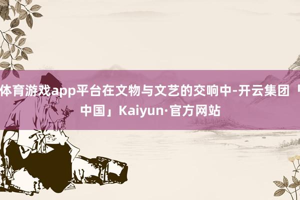 体育游戏app平台在文物与文艺的交响中-开云集团「中国」Kaiyun·官方网站