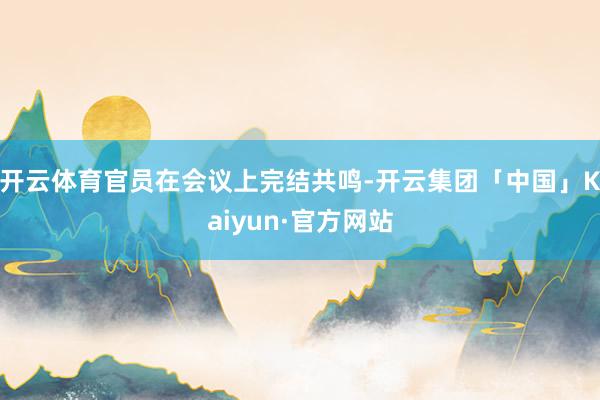 开云体育官员在会议上完结共鸣-开云集团「中国」Kaiyun·官方网站