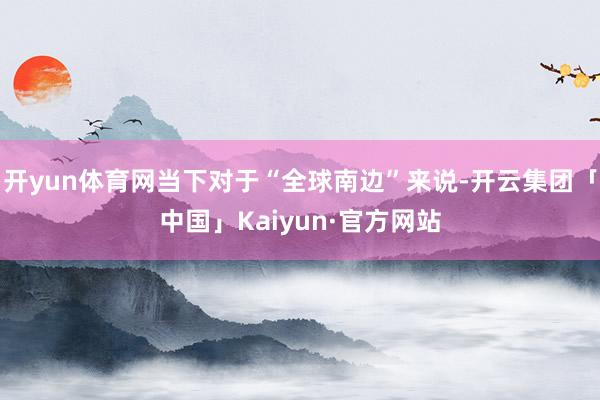 开yun体育网当下对于“全球南边”来说-开云集团「中国」Kaiyun·官方网站