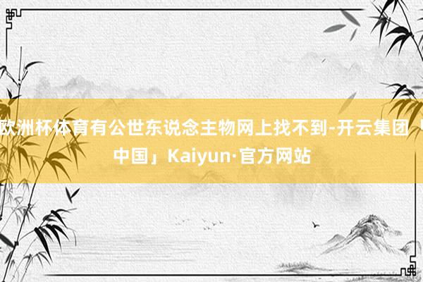 欧洲杯体育有公世东说念主物网上找不到-开云集团「中国」Kaiyun·官方网站