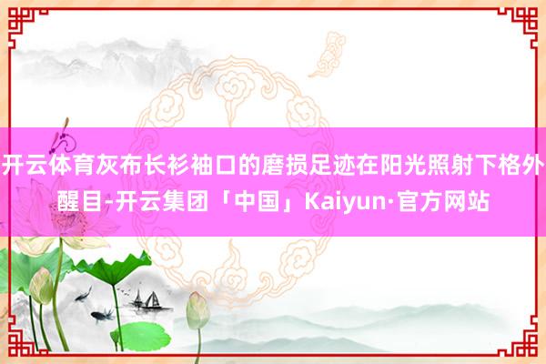 开云体育灰布长衫袖口的磨损足迹在阳光照射下格外醒目-开云集团「中国」Kaiyun·官方网站