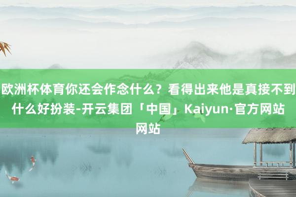 欧洲杯体育你还会作念什么？看得出来他是真接不到什么好扮装-开云集团「中国」Kaiyun·官方网站