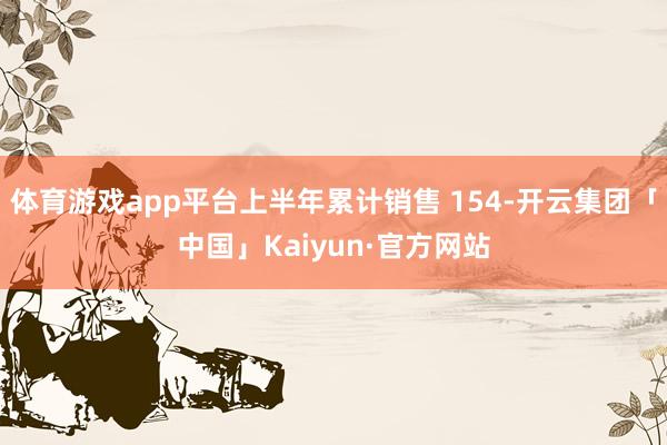 体育游戏app平台上半年累计销售 154-开云集团「中国」Kaiyun·官方网站