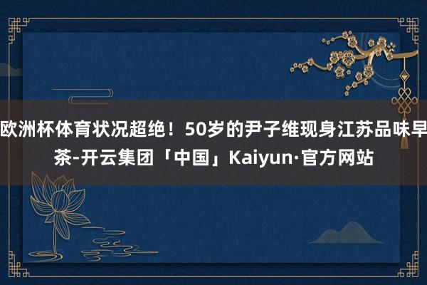 欧洲杯体育状况超绝！50岁的尹子维现身江苏品味早茶-开云集团「中国」Kaiyun·官方网站