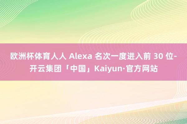 欧洲杯体育人人 Alexa 名次一度进入前 30 位-开云集团「中国」Kaiyun·官方网站