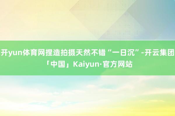开yun体育网捏造拍摄天然不错“一日沉”-开云集团「中国」Kaiyun·官方网站