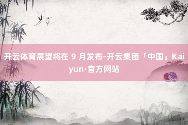 开云体育展望将在 9 月发布-开云集团「中国」Kaiyun·官方网站