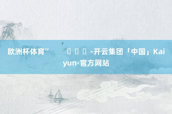 欧洲杯体育”        			-开云集团「中国」Kaiyun·官方网站