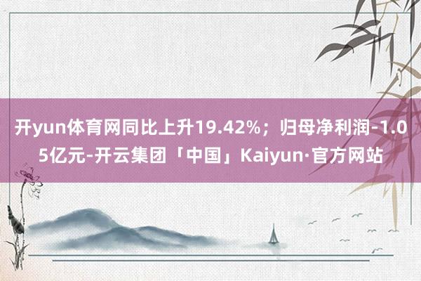 开yun体育网同比上升19.42%；归母净利润-1.05亿元-开云集团「中国」Kaiyun·官方网站