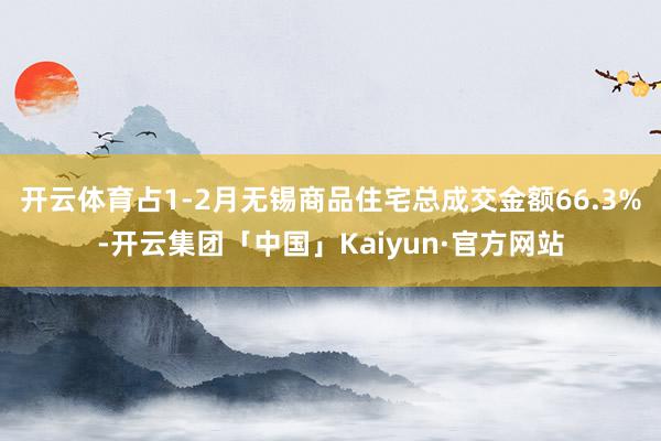开云体育占1-2月无锡商品住宅总成交金额66.3%-开云集团「中国」Kaiyun·官方网站