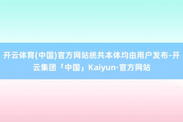 开云体育(中国)官方网站统共本体均由用户发布-开云集团「中国」Kaiyun·官方网站