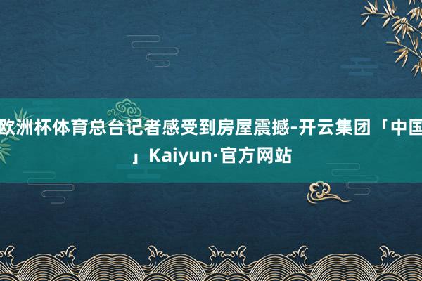 欧洲杯体育总台记者感受到房屋震撼-开云集团「中国」Kaiyun·官方网站