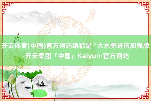 开云体育(中国)官方网站堪称是“大水勇进的加强版-开云集团「中国」Kaiyun·官方网站