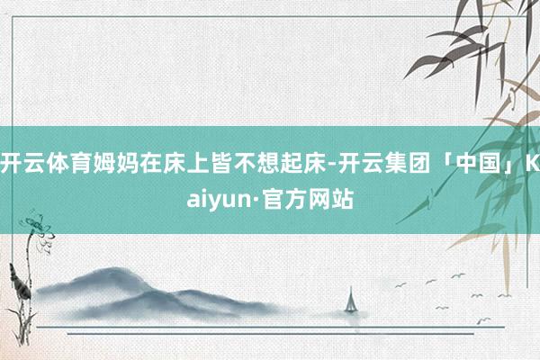 开云体育姆妈在床上皆不想起床-开云集团「中国」Kaiyun·官方网站
