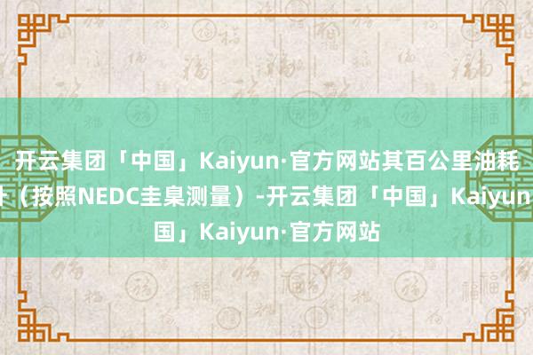 开云集团「中国」Kaiyun·官方网站其百公里油耗仅为6.8升（按照NEDC圭臬测量）-开云集团「中国」Kaiyun·官方网站