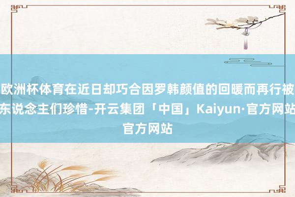 欧洲杯体育在近日却巧合因罗韩颜值的回暖而再行被东说念主们珍惜-开云集团「中国」Kaiyun·官方网站