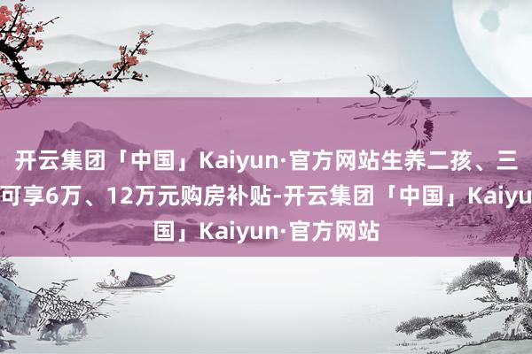 开云集团「中国」Kaiyun·官方网站生养二孩、三孩家庭永诀可享6万、12万元购房补贴-开云集团「中国」Kaiyun·官方网站