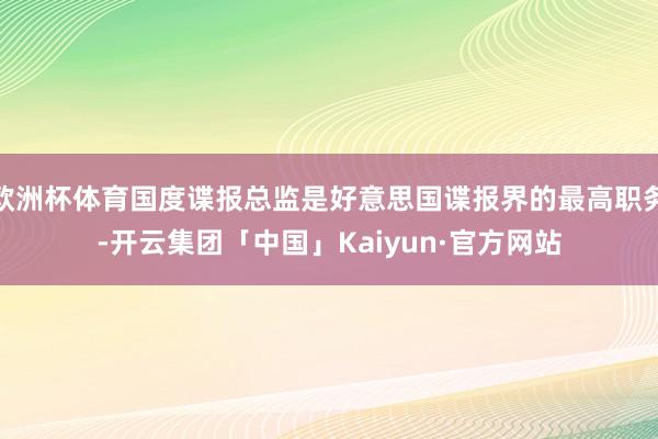欧洲杯体育国度谍报总监是好意思国谍报界的最高职务-开云集团「中国」Kaiyun·官方网站