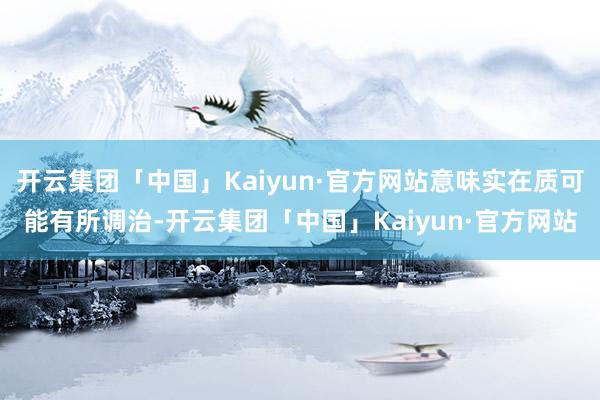 开云集团「中国」Kaiyun·官方网站意味实在质可能有所调治-开云集团「中国」Kaiyun·官方网站