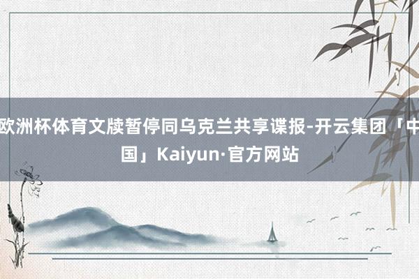 欧洲杯体育文牍暂停同乌克兰共享谍报-开云集团「中国」Kaiyun·官方网站