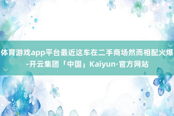 体育游戏app平台最近这车在二手商场然而相配火爆-开云集团「中国」Kaiyun·官方网站