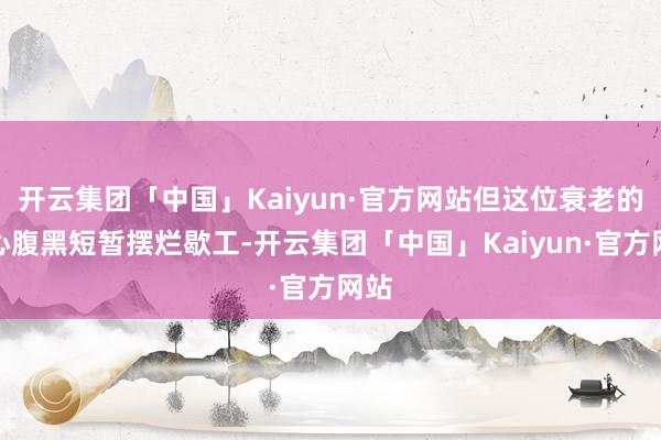 开云集团「中国」Kaiyun·官方网站但这位衰老的良心腹黑短暂摆烂歇工-开云集团「中国」Kaiyun·官方网站