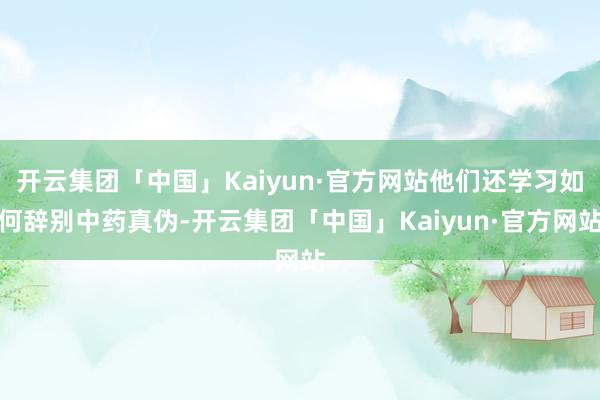 开云集团「中国」Kaiyun·官方网站他们还学习如何辞别中药真伪-开云集团「中国」Kaiyun·官方网站