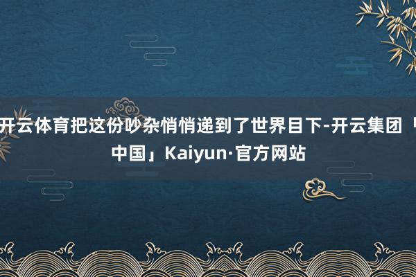 开云体育把这份吵杂悄悄递到了世界目下-开云集团「中国」Kaiyun·官方网站