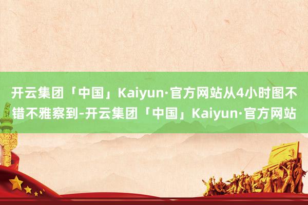 开云集团「中国」Kaiyun·官方网站从4小时图不错不雅察到-开云集团「中国」Kaiyun·官方网站