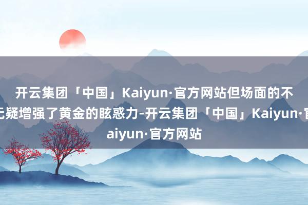 开云集团「中国」Kaiyun·官方网站但场面的不牢固性无疑增强了黄金的眩惑力-开云集团「中国」Kaiyun·官方网站
