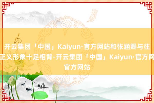 开云集团「中国」Kaiyun·官方网站和张涵赐与往的正义形象十足相背-开云集团「中国」Kaiyun·官方网站