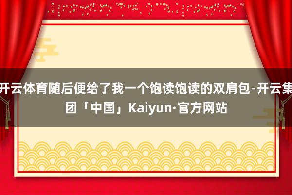 开云体育随后便给了我一个饱读饱读的双肩包-开云集团「中国」Kaiyun·官方网站