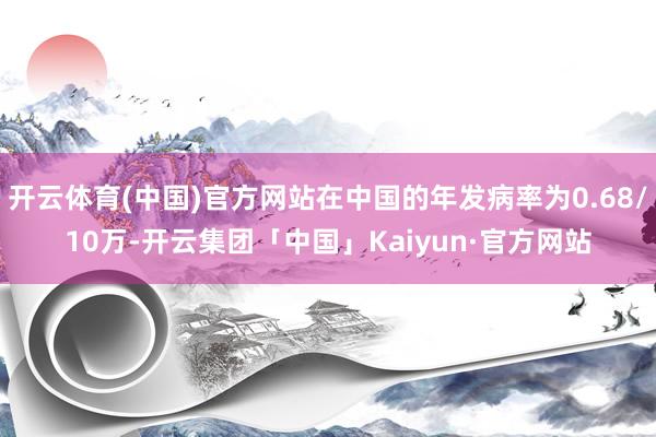 开云体育(中国)官方网站在中国的年发病率为0.68/10万-开云集团「中国」Kaiyun·官方网站