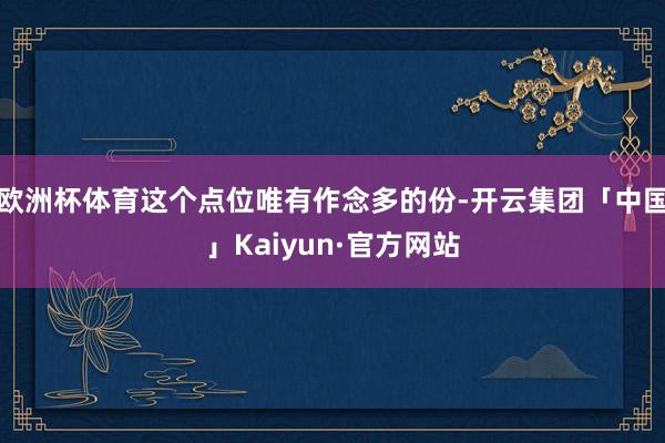 欧洲杯体育这个点位唯有作念多的份-开云集团「中国」Kaiyun·官方网站