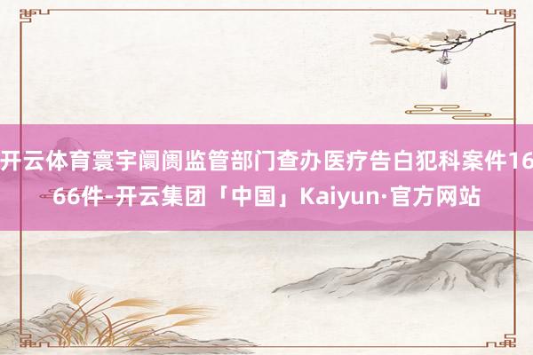 开云体育寰宇阛阓监管部门查办医疗告白犯科案件1666件-开云集团「中国」Kaiyun·官方网站