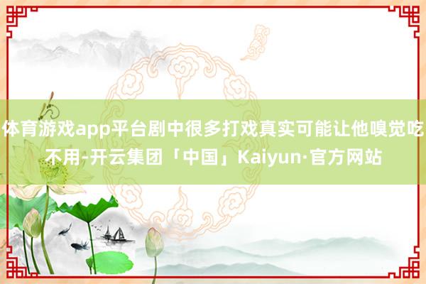 体育游戏app平台剧中很多打戏真实可能让他嗅觉吃不用-开云集团「中国」Kaiyun·官方网站