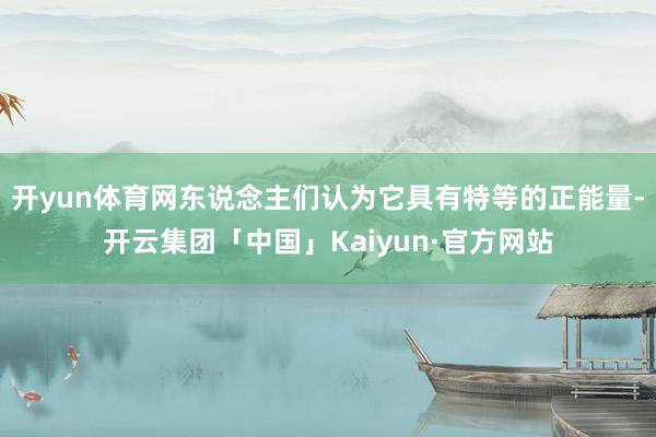 开yun体育网东说念主们认为它具有特等的正能量-开云集团「中国」Kaiyun·官方网站