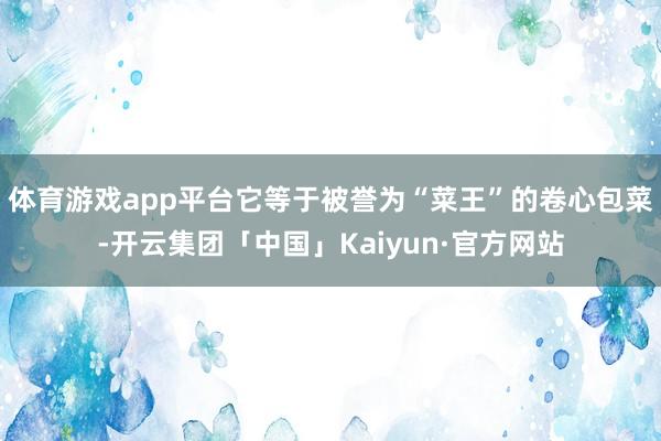 体育游戏app平台它等于被誉为“菜王”的卷心包菜-开云集团「中国」Kaiyun·官方网站