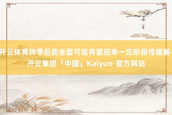 开云体育跨季后资金面可能有望迎来一定阶段性缓解-开云集团「中国」Kaiyun·官方网站