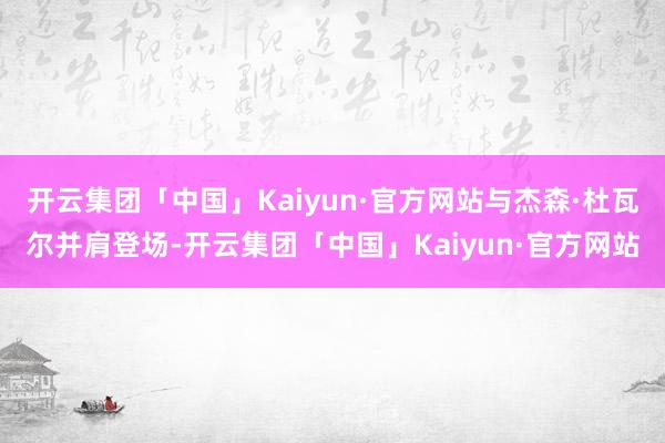 开云集团「中国」Kaiyun·官方网站与杰森·杜瓦尔并肩登场-开云集团「中国」Kaiyun·官方网站