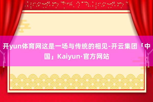 开yun体育网　　这是一场与传统的相见-开云集团「中国」Kaiyun·官方网站
