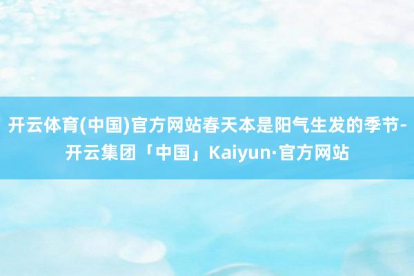 开云体育(中国)官方网站春天本是阳气生发的季节-开云集团「中国」Kaiyun·官方网站