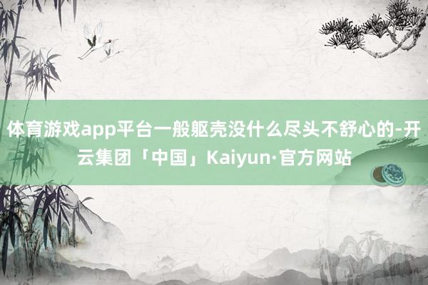 体育游戏app平台一般躯壳没什么尽头不舒心的-开云集团「中国」Kaiyun·官方网站