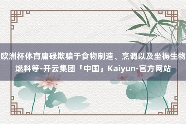 欧洲杯体育庸碌欺骗于食物制造、烹调以及坐褥生物燃料等-开云集团「中国」Kaiyun·官方网站